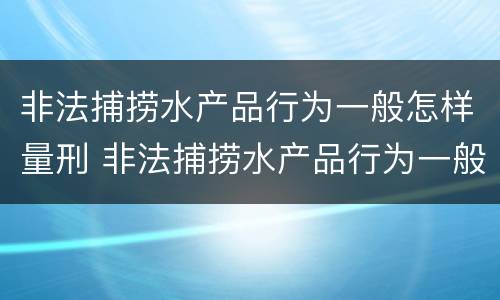 非法捕捞水产品行为一般怎样量刑 非法捕捞水产品行为一般怎样量刑的