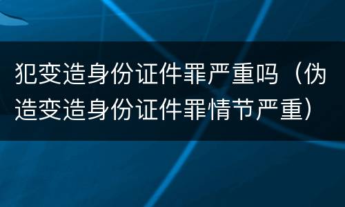 犯变造身份证件罪严重吗（伪造变造身份证件罪情节严重）