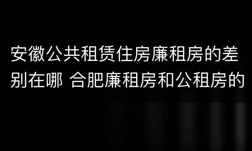 安徽公共租赁住房廉租房的差别在哪 合肥廉租房和公租房的区别
