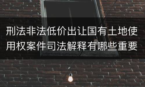 刑法非法低价出让国有土地使用权案件司法解释有哪些重要规定