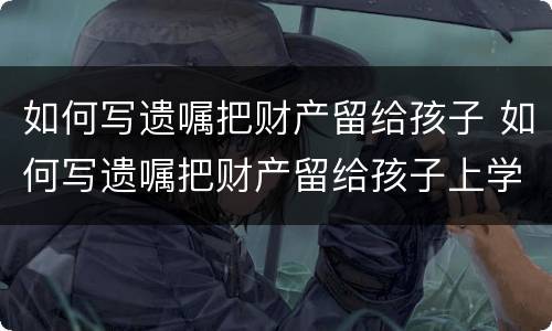如何写遗嘱把财产留给孩子 如何写遗嘱把财产留给孩子上学