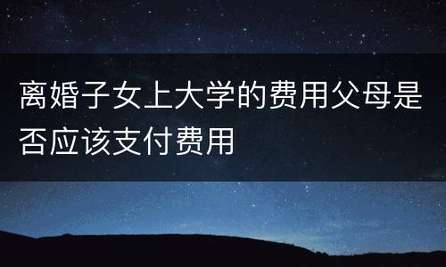 离婚子女上大学的费用父母是否应该支付费用