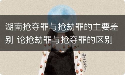 湖南抢夺罪与抢劫罪的主要差别 论抢劫罪与抢夺罪的区别