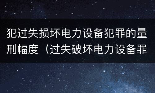 犯过失损坏电力设备犯罪的量刑幅度（过失破坏电力设备罪财产损失）