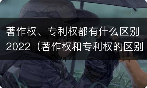 著作权、专利权都有什么区别2022（著作权和专利权的区别和联系）