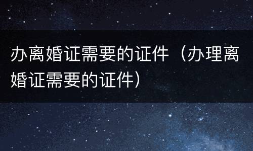 办离婚证需要的证件（办理离婚证需要的证件）