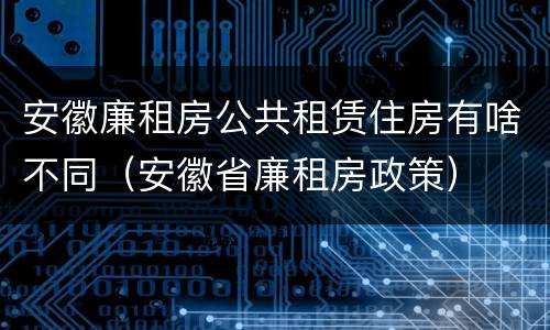 安徽廉租房公共租赁住房有啥不同（安徽省廉租房政策）
