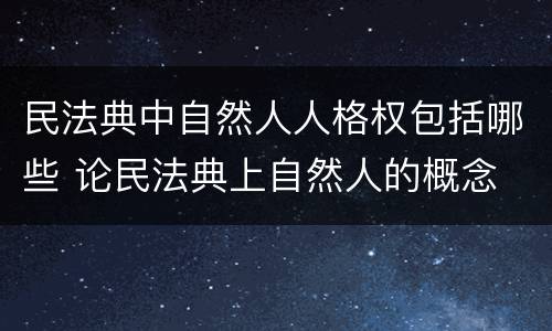 民法典中自然人人格权包括哪些 论民法典上自然人的概念