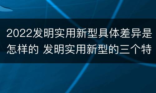 2022发明实用新型具体差异是怎样的 发明实用新型的三个特点