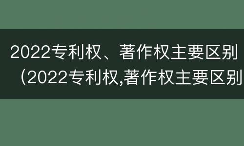 2022专利权、著作权主要区别（2022专利权,著作权主要区别在哪）