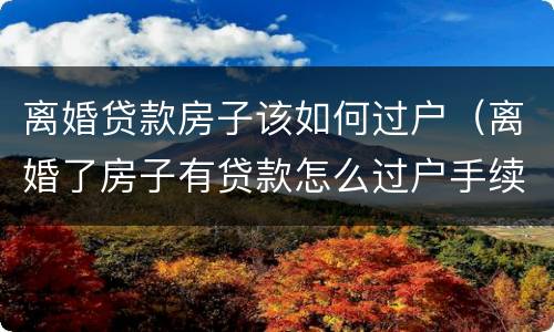 离婚贷款房子该如何过户（离婚了房子有贷款怎么过户手续）