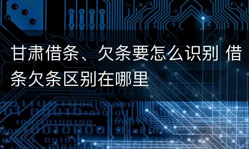 甘肃借条、欠条要怎么识别 借条欠条区别在哪里