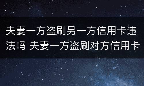 夫妻一方盗刷另一方信用卡违法吗 夫妻一方盗刷对方信用卡,未用于夫妻共同生活