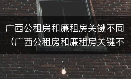 广西公租房和廉租房关键不同（广西公租房和廉租房关键不同之处）