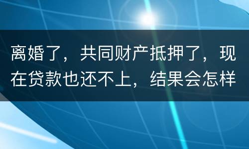 离婚了，共同财产抵押了，现在贷款也还不上，结果会怎样