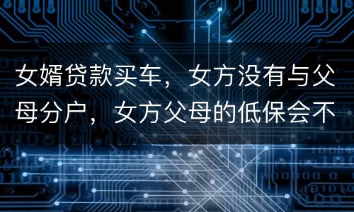 女婿贷款买车，女方没有与父母分户，女方父母的低保会不会被取消