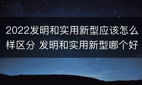 2022发明和实用新型应该怎么样区分 发明和实用新型哪个好