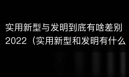 实用新型与发明到底有啥差别2022（实用新型和发明有什么区别）