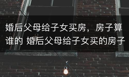 婚后父母给子女买房，房子算谁的 婚后父母给子女买的房子属于谁的