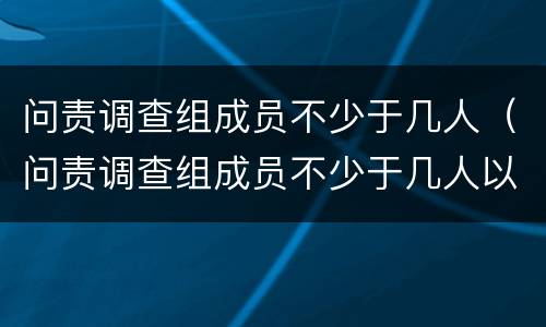 问责调查组成员不少于几人（问责调查组成员不少于几人以上）