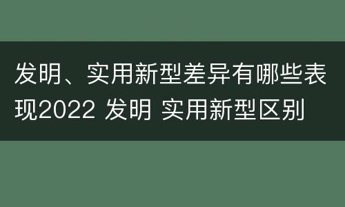 发明、实用新型差异有哪些表现2022 发明 实用新型区别