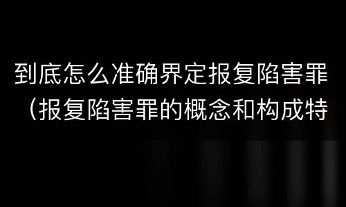 到底怎么准确界定报复陷害罪（报复陷害罪的概念和构成特征）