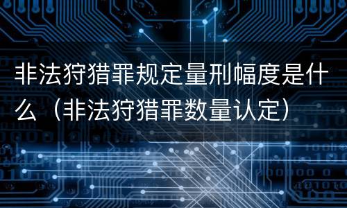 非法狩猎罪规定量刑幅度是什么（非法狩猎罪数量认定）