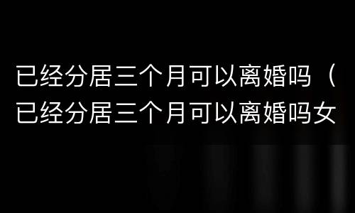 已经分居三个月可以离婚吗（已经分居三个月可以离婚吗女方）