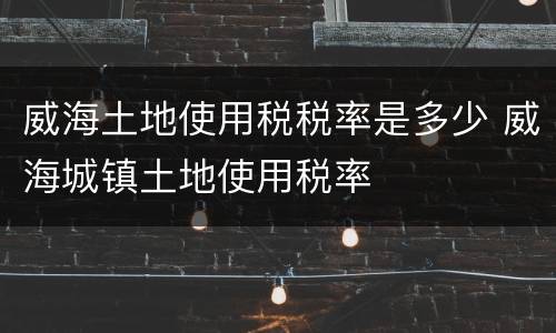 威海土地使用税税率是多少 威海城镇土地使用税率