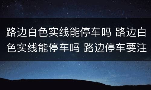 路边白色实线能停车吗 路边白色实线能停车吗 路边停车要注意什么