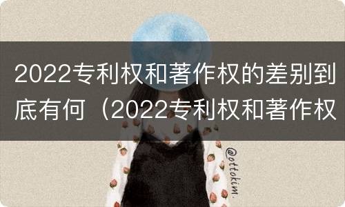 2022专利权和著作权的差别到底有何（2022专利权和著作权的差别到底有何区别）