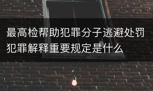 最高检帮助犯罪分子逃避处罚犯罪解释重要规定是什么