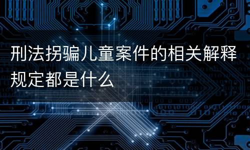刑法拐骗儿童案件的相关解释规定都是什么