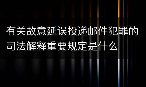 有关故意延误投递邮件犯罪的司法解释重要规定是什么