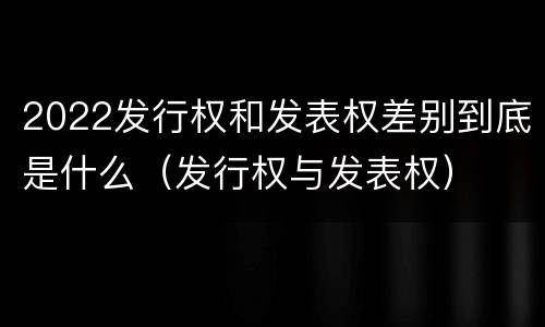 2022发行权和发表权差别到底是什么（发行权与发表权）