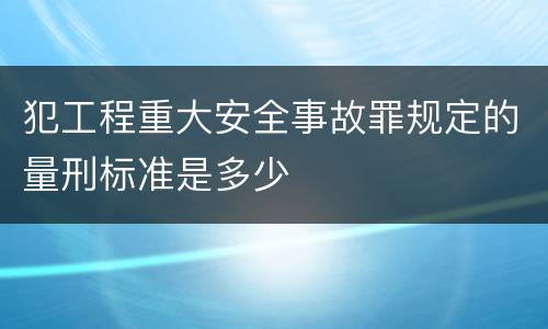 犯工程重大安全事故罪规定的量刑标准是多少