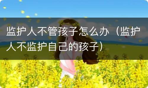 监护人不管孩子怎么办（监护人不监护自己的孩子）