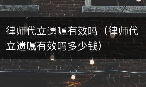 律师代立遗嘱有效吗（律师代立遗嘱有效吗多少钱）