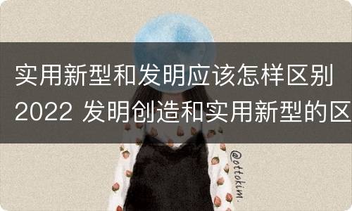 实用新型和发明应该怎样区别2022 发明创造和实用新型的区别
