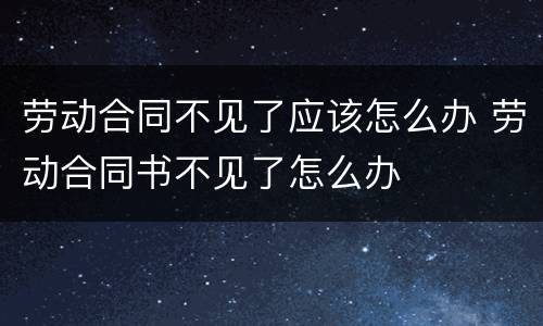 劳动合同不见了应该怎么办 劳动合同书不见了怎么办