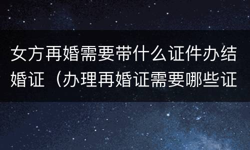 女方再婚需要带什么证件办结婚证（办理再婚证需要哪些证件）