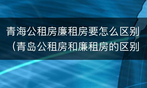 青海公租房廉租房要怎么区别（青岛公租房和廉租房的区别）