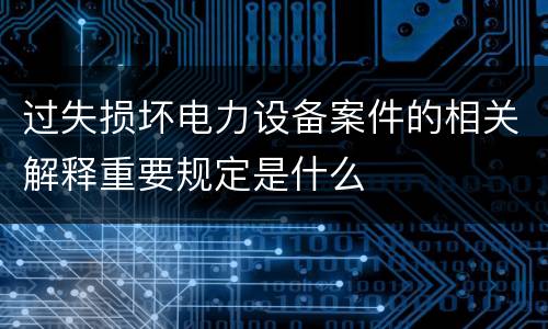 过失损坏电力设备案件的相关解释重要规定是什么