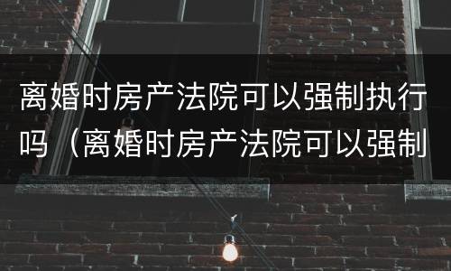离婚时房产法院可以强制执行吗（离婚时房产法院可以强制执行吗）