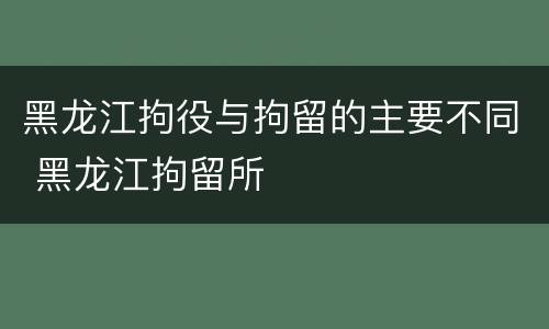 黑龙江拘役与拘留的主要不同 黑龙江拘留所