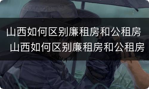 山西如何区别廉租房和公租房 山西如何区别廉租房和公租房的区别