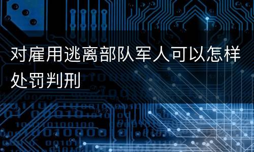 对雇用逃离部队军人可以怎样处罚判刑