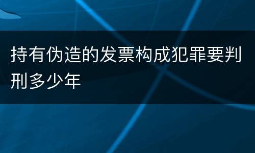 持有伪造的发票构成犯罪要判刑多少年
