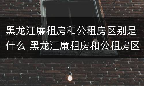 黑龙江廉租房和公租房区别是什么 黑龙江廉租房和公租房区别是什么呢