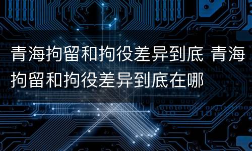 青海拘留和拘役差异到底 青海拘留和拘役差异到底在哪